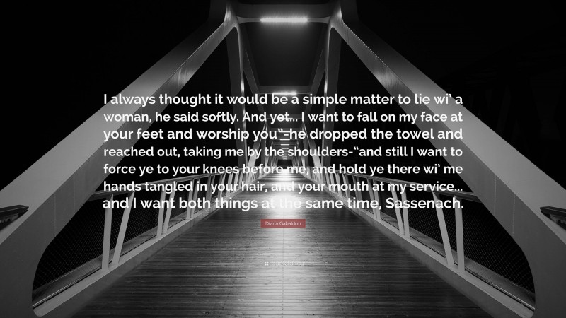 Diana Gabaldon Quote: “I always thought it would be a simple matter to lie wi’ a woman, he said softly. And yet... I want to fall on my face at your feet and worship you”-he dropped the towel and reached out, taking me by the shoulders-“and still I want to force ye to your knees before me, and hold ye there wi’ me hands tangled in your hair, and your mouth at my service... and I want both things at the same time, Sassenach.”