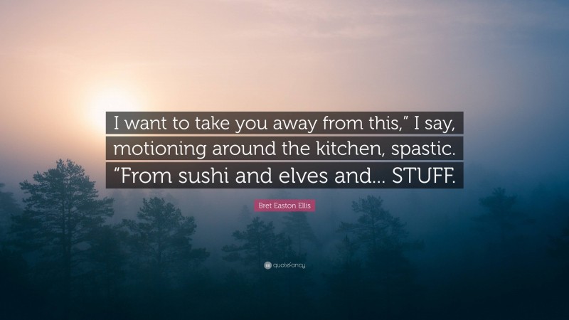 Bret Easton Ellis Quote: “I want to take you away from this,” I say, motioning around the kitchen, spastic. “From sushi and elves and... STUFF.”