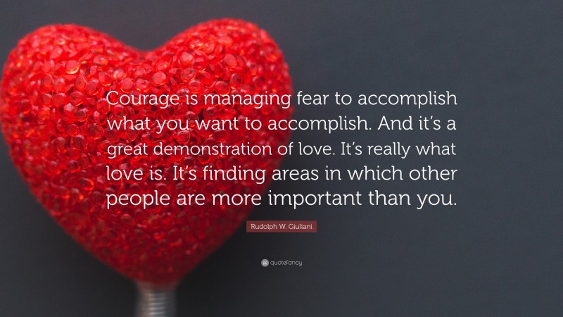 Rudolph W. Giuliani Quote: “Courage is managing fear to accomplish what you want to accomplish. And it’s a great demonstration of love. It’s really what love is. It’s finding areas in which other people are more important than you.”