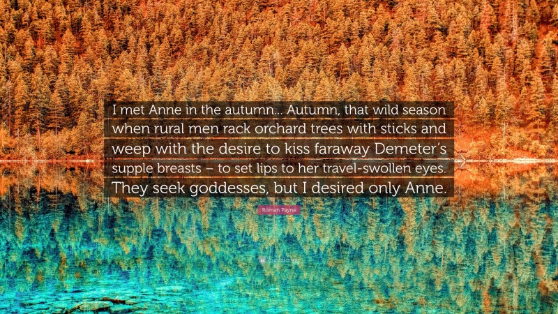 Roman Payne Quote: “I met Anne in the autumn... Autumn, that wild season when rural men rack orchard trees with sticks and weep with the desire to kiss faraway Demeter’s supple breasts – to set lips to her travel-swollen eyes. They seek goddesses, but I desired only Anne.”