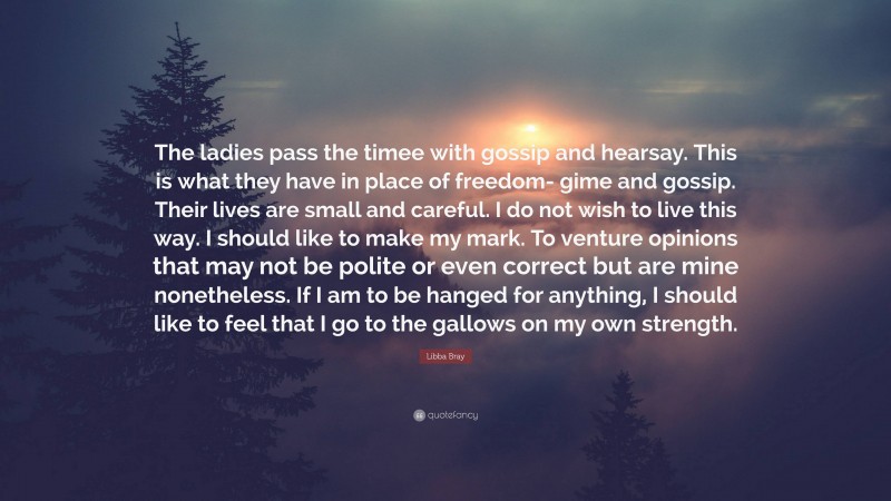 Libba Bray Quote: “The ladies pass the timee with gossip and hearsay. This is what they have in place of freedom- gime and gossip. Their lives are small and careful. I do not wish to live this way. I should like to make my mark. To venture opinions that may not be polite or even correct but are mine nonetheless. If I am to be hanged for anything, I should like to feel that I go to the gallows on my own strength.”