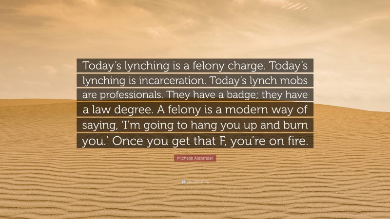 Michelle Alexander Quote: “Today’s lynching is a felony charge. Today’s lynching is incarceration. Today’s lynch mobs are professionals. They have a badge; they have a law degree. A felony is a modern way of saying, ‘I’m going to hang you up and burn you.’ Once you get that F, you’re on fire.”