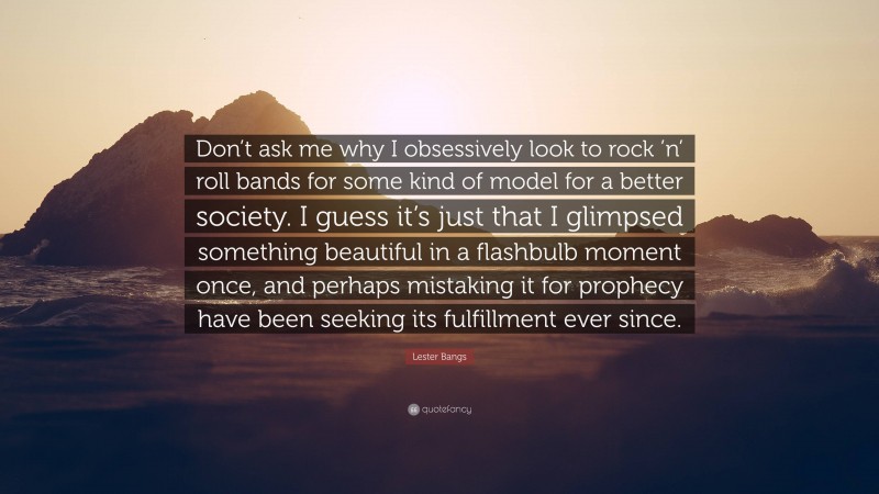 Lester Bangs Quote: “Don’t ask me why I obsessively look to rock ’n’ roll bands for some kind of model for a better society. I guess it’s just that I glimpsed something beautiful in a flashbulb moment once, and perhaps mistaking it for prophecy have been seeking its fulfillment ever since.”
