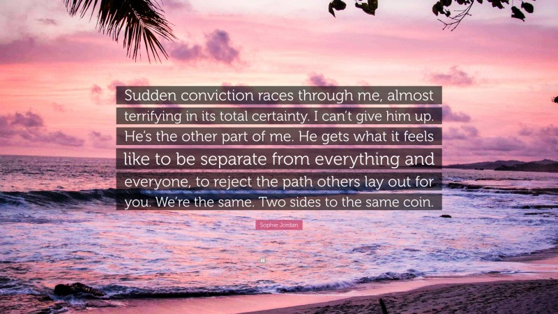 Sophie Jordan Quote: “Sudden conviction races through me, almost terrifying in its total certainty. I can’t give him up. He’s the other part of me. He gets what it feels like to be separate from everything and everyone, to reject the path others lay out for you. We’re the same. Two sides to the same coin.”