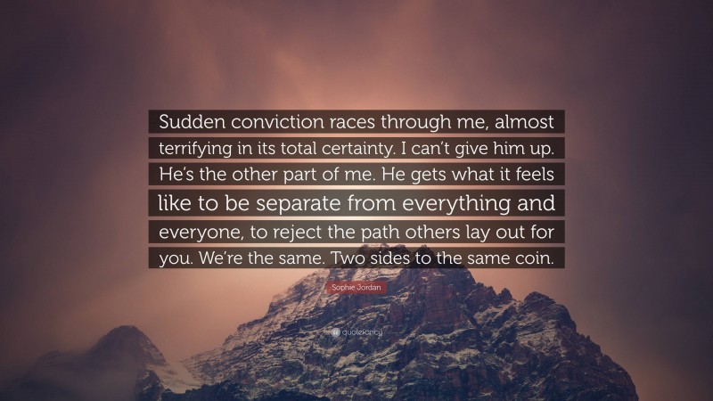 Sophie Jordan Quote: “Sudden conviction races through me, almost terrifying in its total certainty. I can’t give him up. He’s the other part of me. He gets what it feels like to be separate from everything and everyone, to reject the path others lay out for you. We’re the same. Two sides to the same coin.”