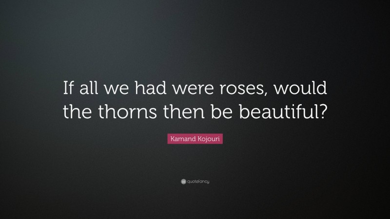 Kamand Kojouri Quote: “If all we had were roses, would the thorns then be beautiful?”