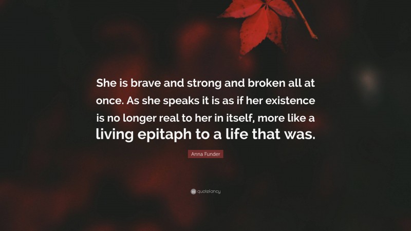 Anna Funder Quote: “She is brave and strong and broken all at once. As she speaks it is as if her existence is no longer real to her in itself, more like a living epitaph to a life that was.”