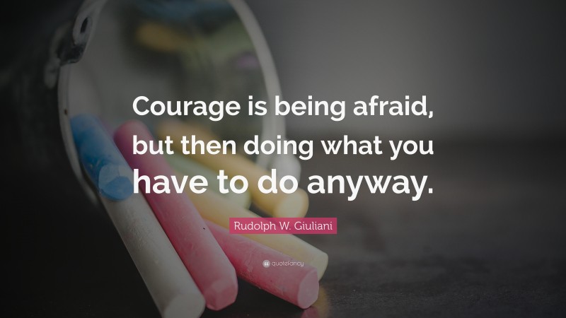 Rudolph W. Giuliani Quote: “Courage is being afraid, but then doing what you have to do anyway.”