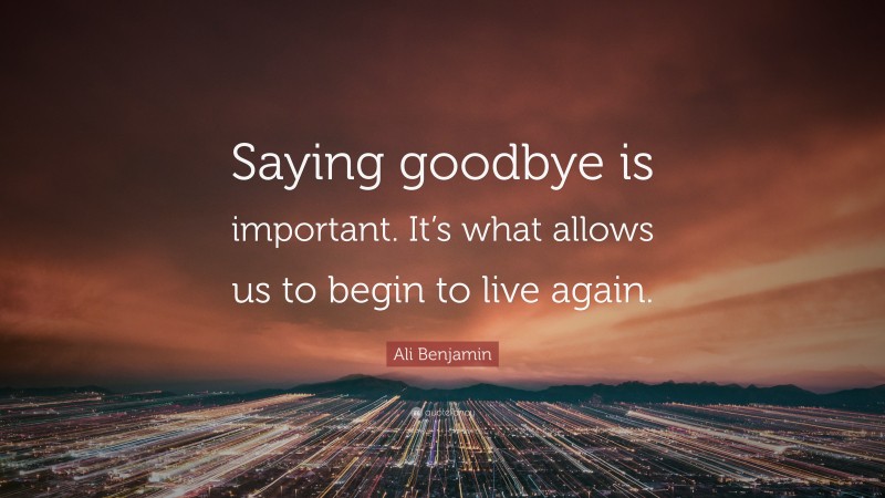 Ali Benjamin Quote: “Saying goodbye is important. It’s what allows us to begin to live again.”