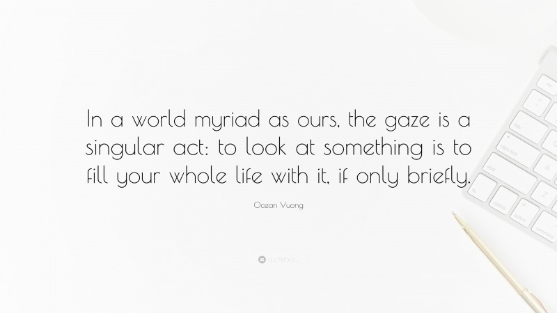 Ocean Vuong Quote: “In a world myriad as ours, the gaze is a singular act: to look at something is to fill your whole life with it, if only briefly.”