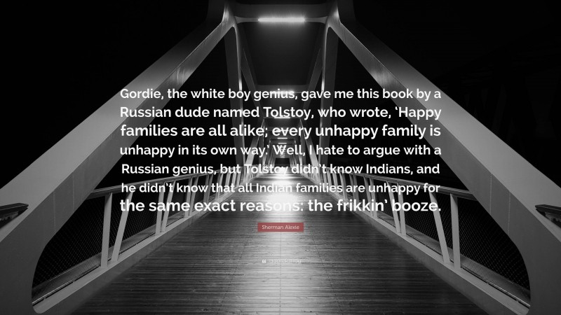 Sherman Alexie Quote: “Gordie, the white boy genius, gave me this book by a Russian dude named Tolstoy, who wrote, ‘Happy families are all alike; every unhappy family is unhappy in its own way.’ Well, I hate to argue with a Russian genius, but Tolstoy didn’t know Indians, and he didn’t know that all Indian families are unhappy for the same exact reasons: the frikkin’ booze.”