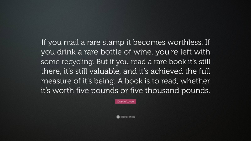 Charlie Lovett Quote: “If you mail a rare stamp it becomes worthless. If you drink a rare bottle of wine, you’re left with some recycling. But if you read a rare book it’s still there, it’s still valuable, and it’s achieved the full measure of it’s being. A book is to read, whether it’s worth five pounds or five thousand pounds.”