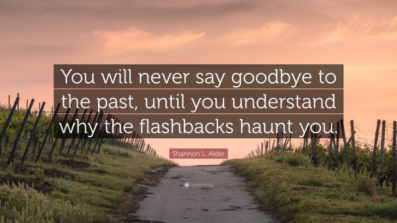 Shannon L. Alder Quote: “You will never say goodbye to the past, until you understand why the flashbacks haunt you.”