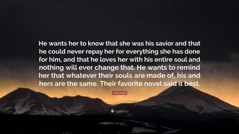 Anna Todd Quote: “He wants her to know that she was his savior and that he could never repay her for everything she has done for him, and that he loves her with his entire soul and nothing will ever change that. He wants to remind her that whatever their souls are made of, his and hers are the same. Their favorite novel said it best.”