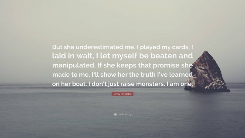 Emily Skrutskie Quote: “But she underestimated me. I played my cards, I laid in wait, I let myself be beaten and manipulated. If she keeps that promise she made to me, I’ll show her the truth I’ve learned on her boat. I don’t just raise monsters. I am one.”