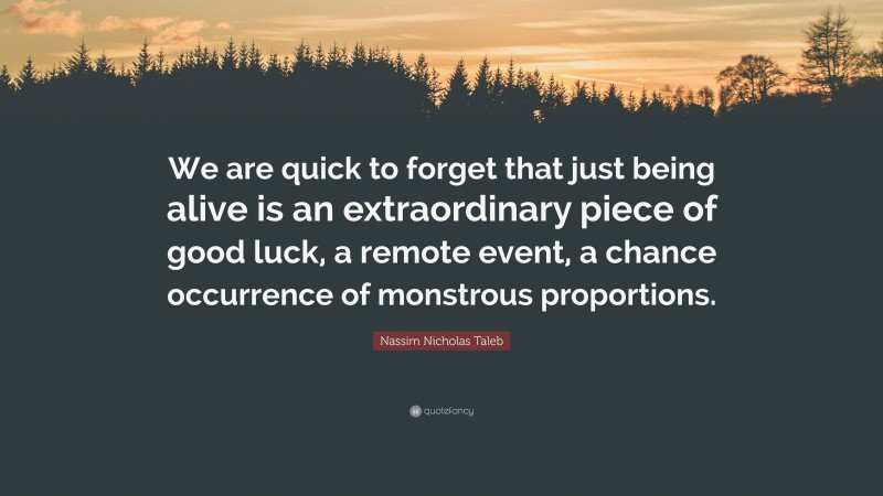 Nassim Nicholas Taleb Quote: “We are quick to forget that just being alive is an extraordinary piece of good luck, a remote event, a chance occurrence of monstrous proportions.”
