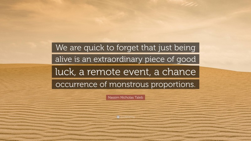Nassim Nicholas Taleb Quote: “We are quick to forget that just being alive is an extraordinary piece of good luck, a remote event, a chance occurrence of monstrous proportions.”
