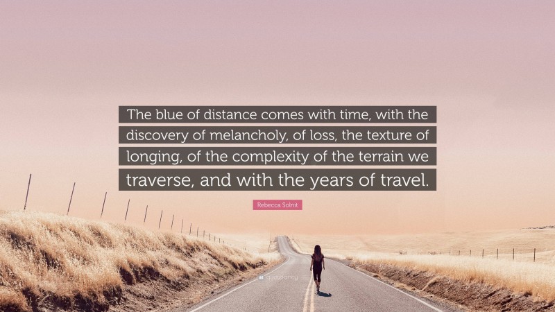 Rebecca Solnit Quote: “The blue of distance comes with time, with the discovery of melancholy, of loss, the texture of longing, of the complexity of the terrain we traverse, and with the years of travel.”
