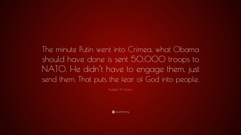 Rudolph W. Giuliani Quote: “The minute Putin went into Crimea, what Obama should have done is sent 50,000 troops to NATO. He didn’t have to engage them, just send them. That puts the fear of God into people.”