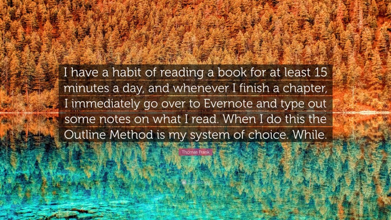Thomas Frank Quote: “I have a habit of reading a book for at least 15 minutes a day, and whenever I finish a chapter, I immediately go over to Evernote and type out some notes on what I read. When I do this the Outline Method is my system of choice. While.”