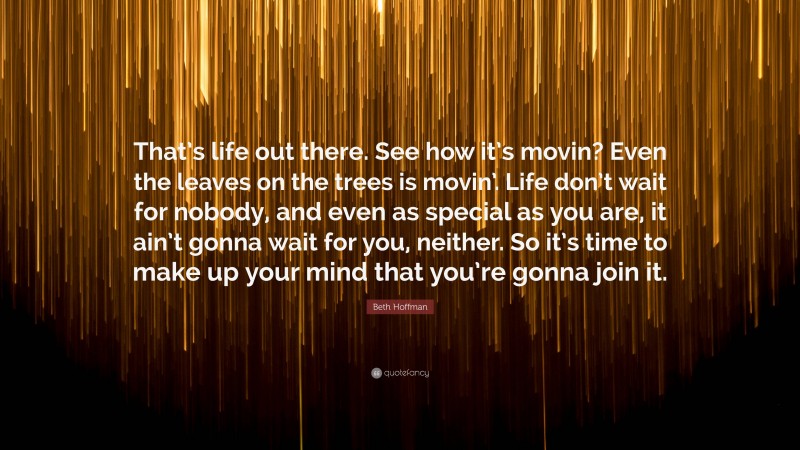 Beth Hoffman Quote: “That’s life out there. See how it’s movin? Even the leaves on the trees is movin’. Life don’t wait for nobody, and even as special as you are, it ain’t gonna wait for you, neither. So it’s time to make up your mind that you’re gonna join it.”