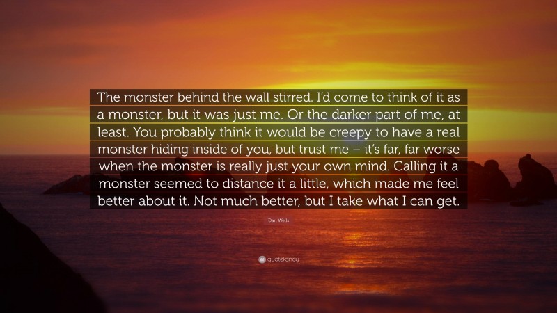 Dan Wells Quote: “The monster behind the wall stirred. I’d come to think of it as a monster, but it was just me. Or the darker part of me, at least. You probably think it would be creepy to have a real monster hiding inside of you, but trust me – it’s far, far worse when the monster is really just your own mind. Calling it a monster seemed to distance it a little, which made me feel better about it. Not much better, but I take what I can get.”