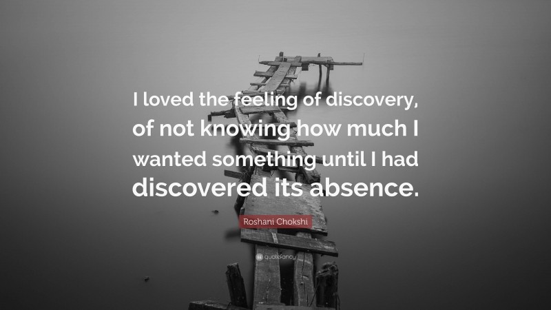 Roshani Chokshi Quote: “I loved the feeling of discovery, of not knowing how much I wanted something until I had discovered its absence.”