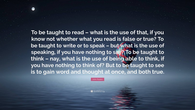 John Ruskin Quote: “To be taught to read – what is the use of that, if you know not whether what you read is false or true? To be taught to write or to speak – but what is the use of speaking, if you have nothing to say? To be taught to think – nay, what is the use of being able to think, if you have nothing to think of? But to be taught to see is to gain word and thought at once, and both true.”
