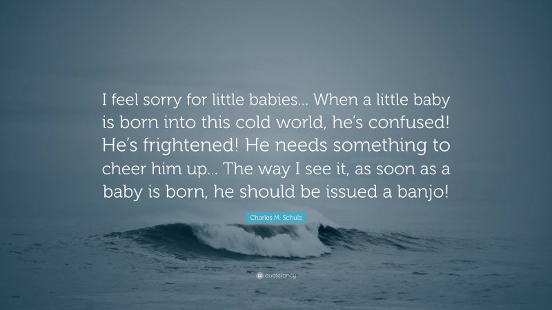 Charles M. Schulz Quote: “I feel sorry for little babies... When a little baby is born into this cold world, he’s confused! He’s frightened! He needs something to cheer him up... The way I see it, as soon as a baby is born, he should be issued a banjo!”