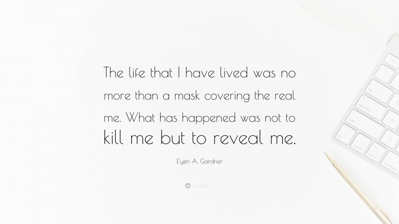 E'yen A. Gardner Quote: “The life that I have lived was no more than a mask covering the real me. What has happened was not to kill me but to reveal me.”