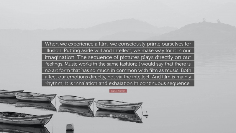 Ingmar Bergman Quote: “When we experience a film, we consciously prime ourselves for illusion. Putting aside will and intellect, we make way for it in our imagination. The sequence of pictures plays directly on our feelings. Music works in the same fashion; I would say that there is no art form that has so much in common with film as music. Both affect our emotions directly, not via the intellect. And film is mainly rhythm; it is inhalation and exhalation in continuous sequence.”