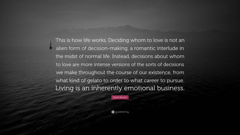 David Brooks Quote: “This is how life works. Deciding whom to love is not an alien form of decision-making, a romantic interlude in the midst of normal life. Instead, decisions about whom to love are more intense versions of the sorts of decisions we make throughout the course of our existence, from what kind of gelato to order to what career to pursue. Living is an inherently emotional business.”