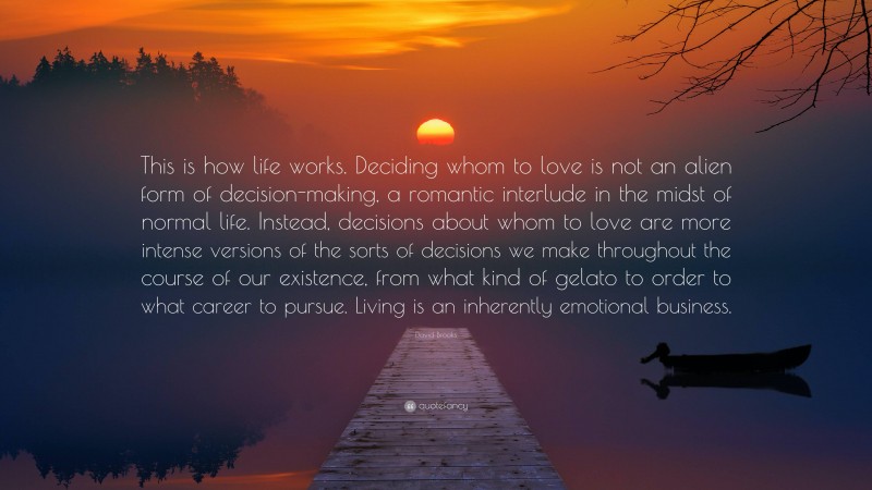 David Brooks Quote: “This is how life works. Deciding whom to love is not an alien form of decision-making, a romantic interlude in the midst of normal life. Instead, decisions about whom to love are more intense versions of the sorts of decisions we make throughout the course of our existence, from what kind of gelato to order to what career to pursue. Living is an inherently emotional business.”