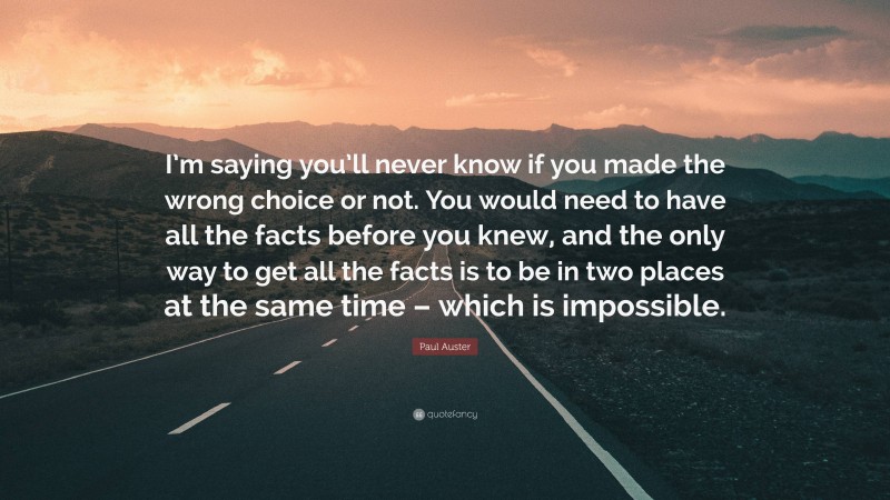 Paul Auster Quote: “I’m saying you’ll never know if you made the wrong choice or not. You would need to have all the facts before you knew, and the only way to get all the facts is to be in two places at the same time – which is impossible.”
