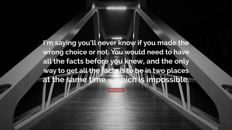 Paul Auster Quote: “I’m saying you’ll never know if you made the wrong choice or not. You would need to have all the facts before you knew, and the only way to get all the facts is to be in two places at the same time – which is impossible.”