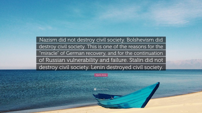 Martin Amis Quote: “Nazism did not destroy civil society. Bolshevism did destroy civil society. This is one of the reasons for the “miracle” of German recovery, and for the continuation of Russian vulnerability and failure. Stalin did not destroy civil society. Lenin destroyed civil society.”