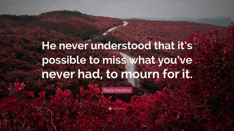 Paula Hawkins Quote: “He never understood that it’s possible to miss what you’ve never had, to mourn for it.”