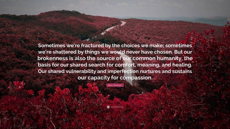 Bryan Stevenson Quote: “Sometimes we’re fractured by the choices we make; sometimes we’re shattered by things we would never have chosen. But our brokenness is also the source of our common humanity, the basis for our shared search for comfort, meaning, and healing. Our shared vulnerability and imperfection nurtures and sustains our capacity for compassion.”