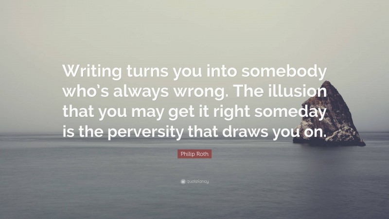 Philip Roth Quote: “Writing turns you into somebody who’s always wrong. The illusion that you may get it right someday is the perversity that draws you on.”