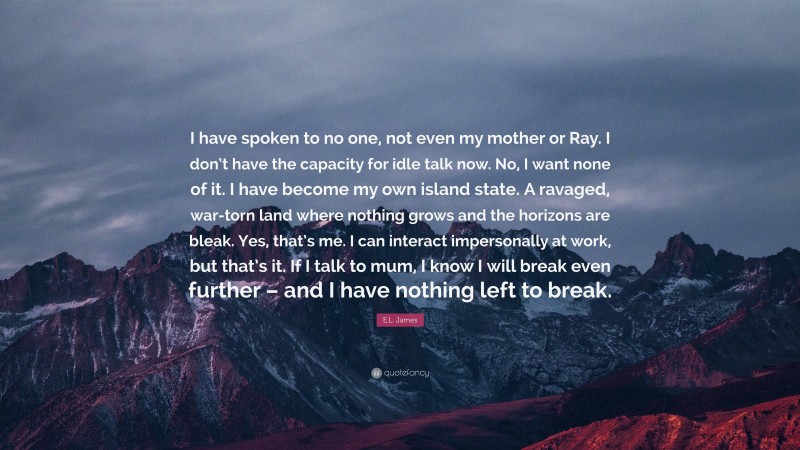 E.L. James Quote: “I have spoken to no one, not even my mother or Ray. I don’t have the capacity for idle talk now. No, I want none of it. I have become my own island state. A ravaged, war-torn land where nothing grows and the horizons are bleak. Yes, that’s me. I can interact impersonally at work, but that’s it. If I talk to mum, I know I will break even further – and I have nothing left to break.”