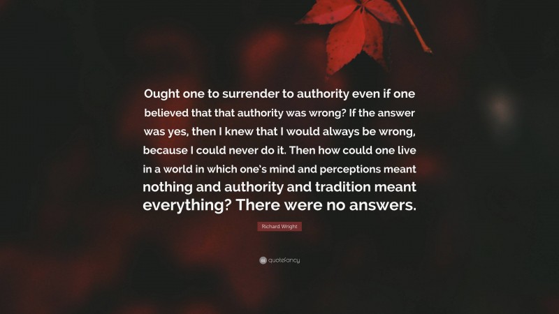 Richard Wright Quote: “Ought one to surrender to authority even if one believed that that authority was wrong? If the answer was yes, then I knew that I would always be wrong, because I could never do it. Then how could one live in a world in which one’s mind and perceptions meant nothing and authority and tradition meant everything? There were no answers.”