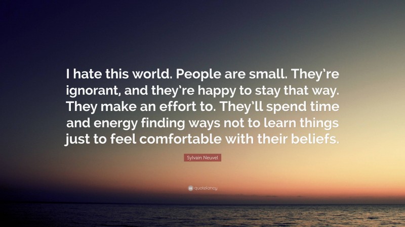 Sylvain Neuvel Quote: “I hate this world. People are small. They’re ignorant, and they’re happy to stay that way. They make an effort to. They’ll spend time and energy finding ways not to learn things just to feel comfortable with their beliefs.”