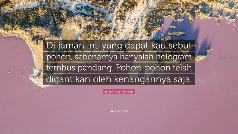 Bagus Dwi Hananto Quote: “Di jaman ini, yang dapat kau sebut pohon, sebenarnya hanyalah hologram tembus pandang. Pohon-pohon telah digantikan oleh kenangannya saja.”