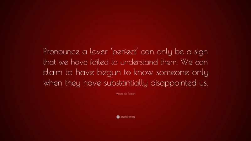 Alain de Botton Quote: “Pronounce a lover ‘perfect’ can only be a sign that we have failed to understand them. We can claim to have begun to know someone only when they have substantially disappointed us.”
