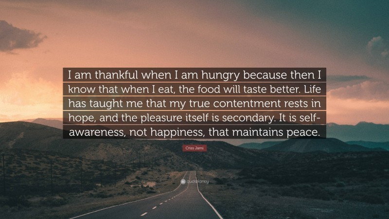 Criss Jami Quote: “I am thankful when I am hungry because then I know that when I eat, the food will taste better. Life has taught me that my true contentment rests in hope, and the pleasure itself is secondary. It is self-awareness, not happiness, that maintains peace.”