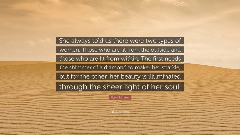 Alyson Richman Quote: “She always told us there were two types of women. Those who are lit from the outside and those who are lit from within. The first needs the shimmer of a diamond to maker her sparkle, but for the other, her beauty is illuminated through the sheer light of her soul.”