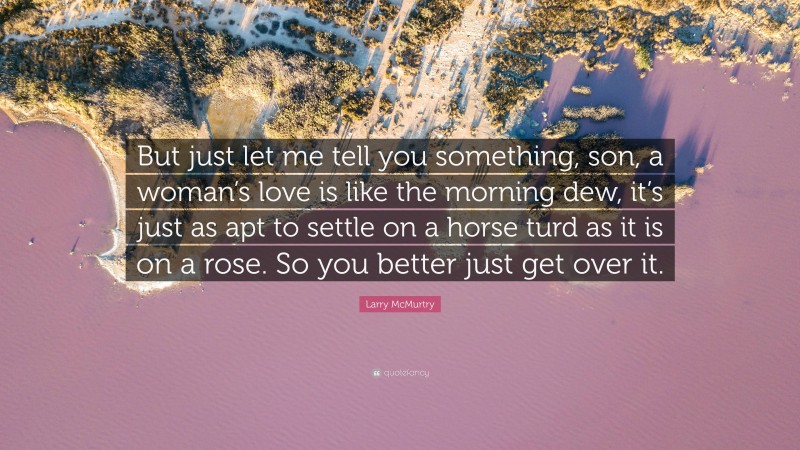 Larry McMurtry Quote: “But just let me tell you something, son, a woman’s love is like the morning dew, it’s just as apt to settle on a horse turd as it is on a rose. So you better just get over it.”