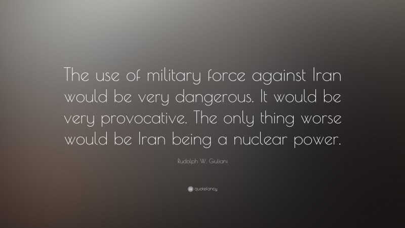 Rudolph W. Giuliani Quote: “The use of military force against Iran would be very dangerous. It would be very provocative. The only thing worse would be Iran being a nuclear power.”