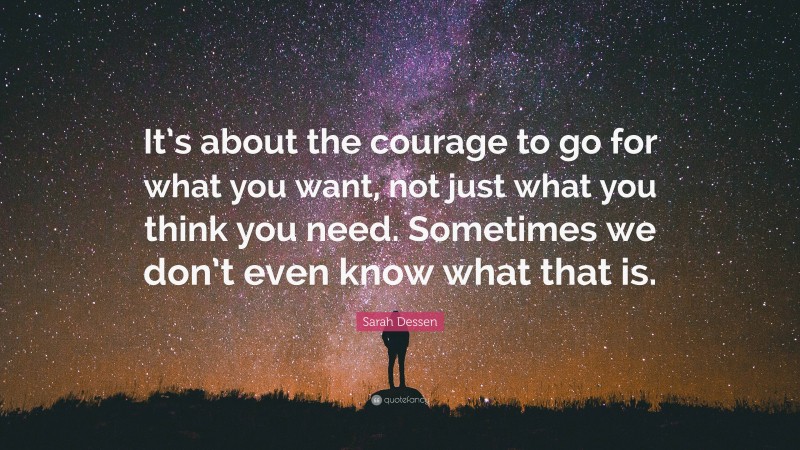 Sarah Dessen Quote: “It’s about the courage to go for what you want, not just what you think you need. Sometimes we don’t even know what that is.”