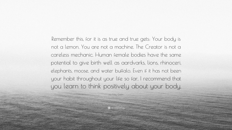Ina May Gaskin Quote: “Remember this, for it is as true and true gets: Your body is not a lemon. You are not a machine. The Creator is not a careless mechanic. Human female bodies have the same potential to give birth well as aardvarks, lions, rhinoceri, elephants, moose, and water buffalo. Even if it has not been your habit throughout your life so far, I recommend that you learn to think positively about your body.”
